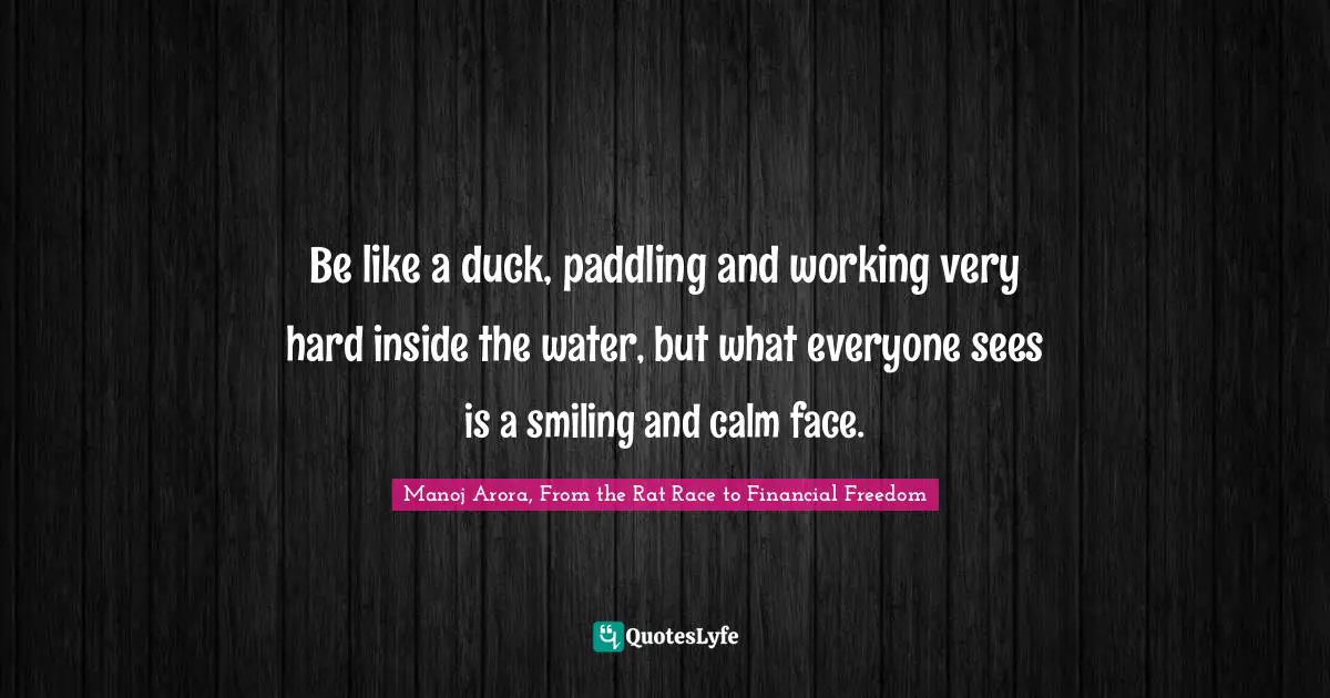 Manoj Arora, From The Rat Race To Financial Freedom Quotes: "Be like a duck, paddling and working very hard inside the water, but what everyone sees is a smiling and calm face."