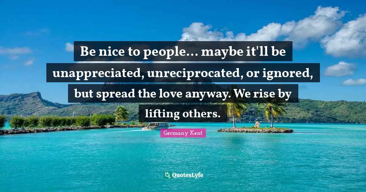 Germany Kent Quotes: Be nice to people... maybe it'll be unappreciated, unreciprocated, or ignored, but spread the love anyway. We rise by lifting others.