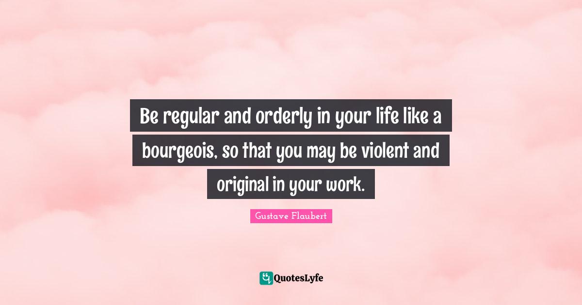 Be regular and orderly in your life like a bourgeois, so that you may be violent and original in your work.