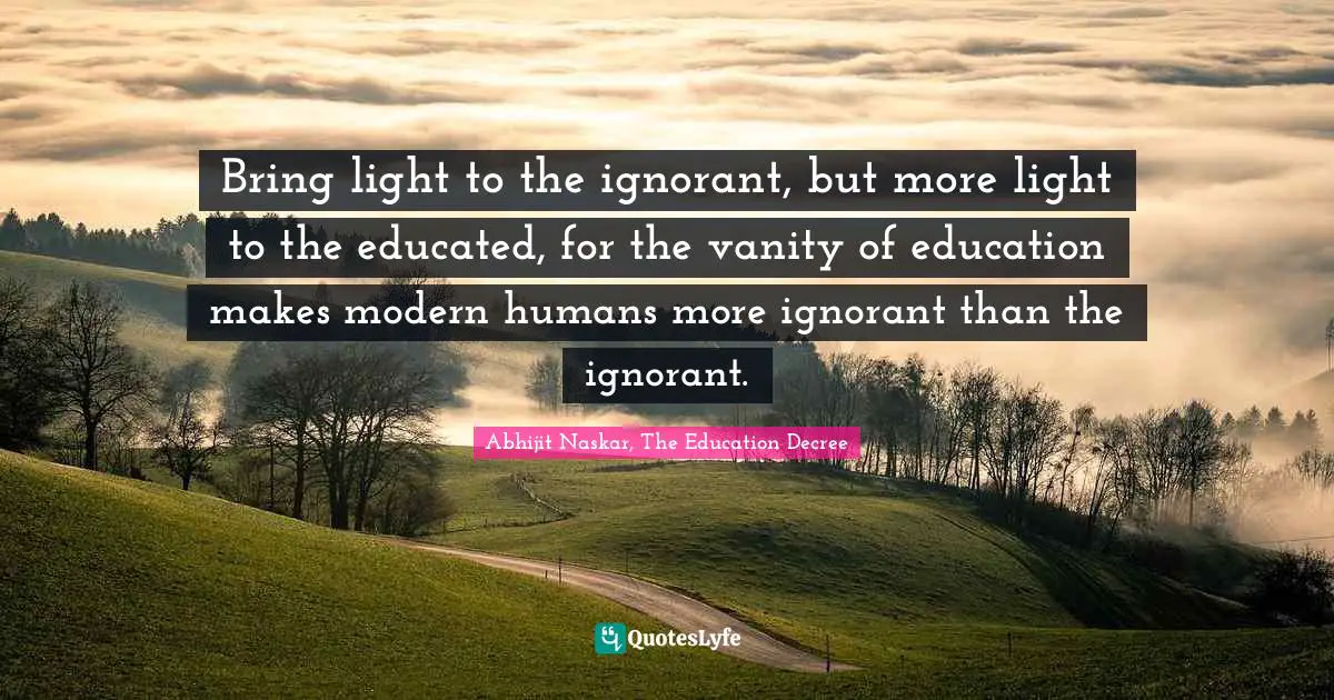 Bring light to the ignorant, but more light to the educated, for the vanity of education makes modern humans more ignorant than the ignorant.
