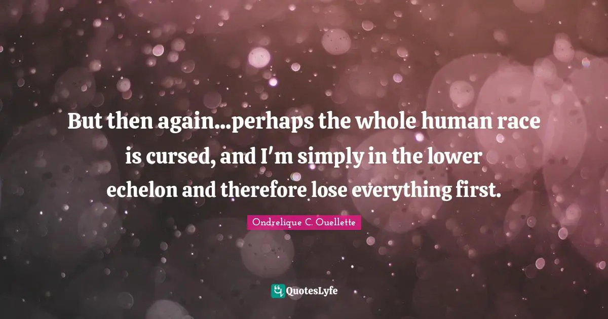 But then again...perhaps the whole human race is cursed, and I'm simply in the lower echelon and therefore lose everything first.