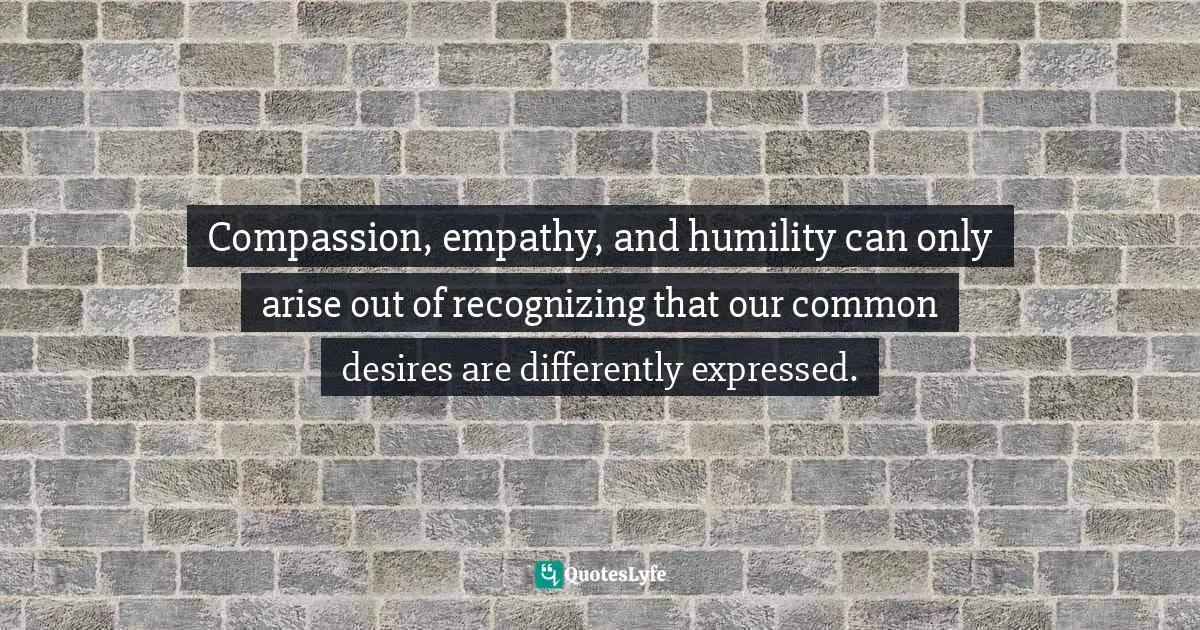 Compassion, empathy, and humility can only arise out of recognizing that our common desires are differently expressed.