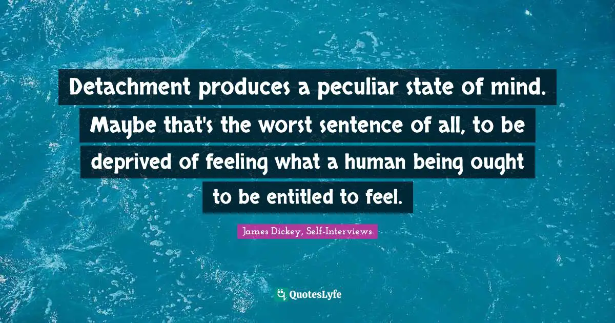 James Dickey Quotes: "Detachment produces a peculiar state of mind. Maybe that's the worst sentence of all, to be deprived of feeling what a human being ought to be entitled to feel."