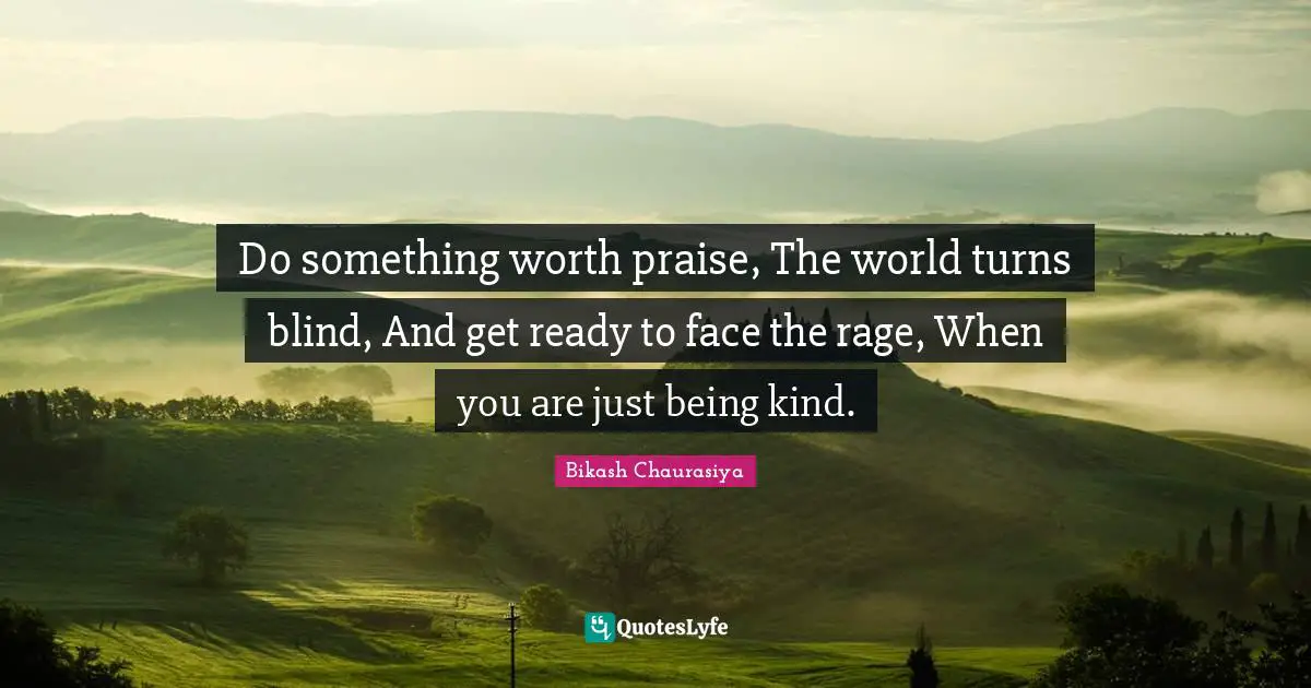 Do something worth praise, The world turns blind, And get ready to face the rage, When you are just being kind.