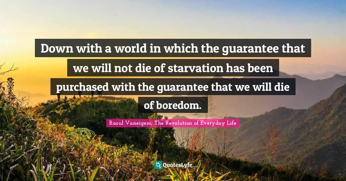 Down with a world in which the guarantee that we will not die of starvation has been purchased with the guarantee that we will die of boredom.