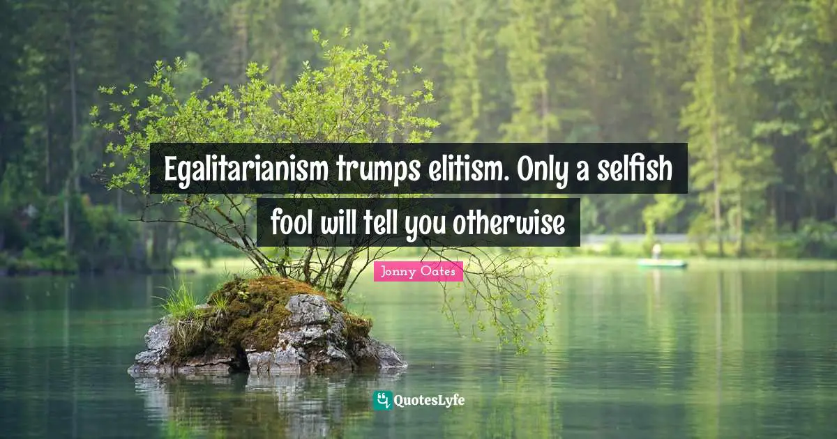 Egalitarianism trumps elitism. Only a selfish fool will tell you otherwise