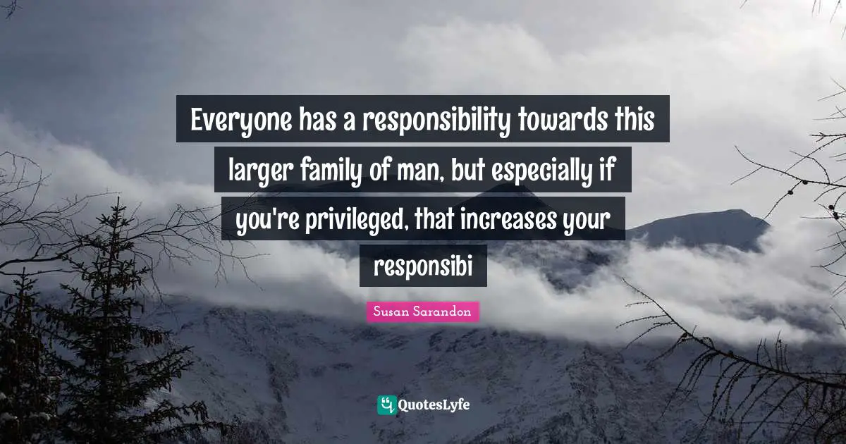 Everyone has a responsibility towards this larger family of man, but especially if you're privileged, that increases your responsibi