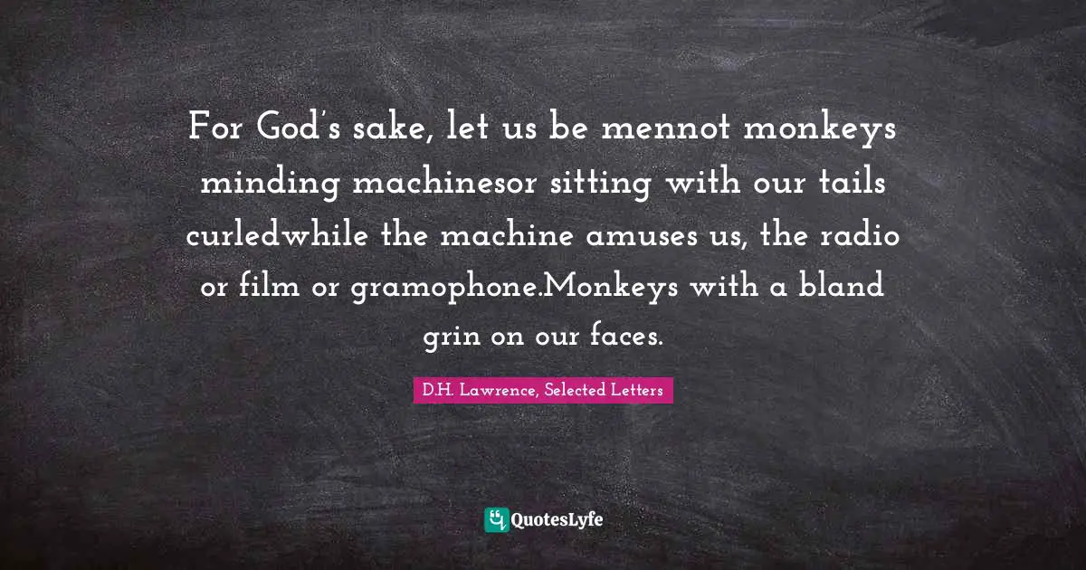 For God’s sake, let us be mennot monkeys minding machinesor sitting with our tails curledwhile the machine amuses us, the radio or film or gramophone.Monkeys with a bland grin on our faces.