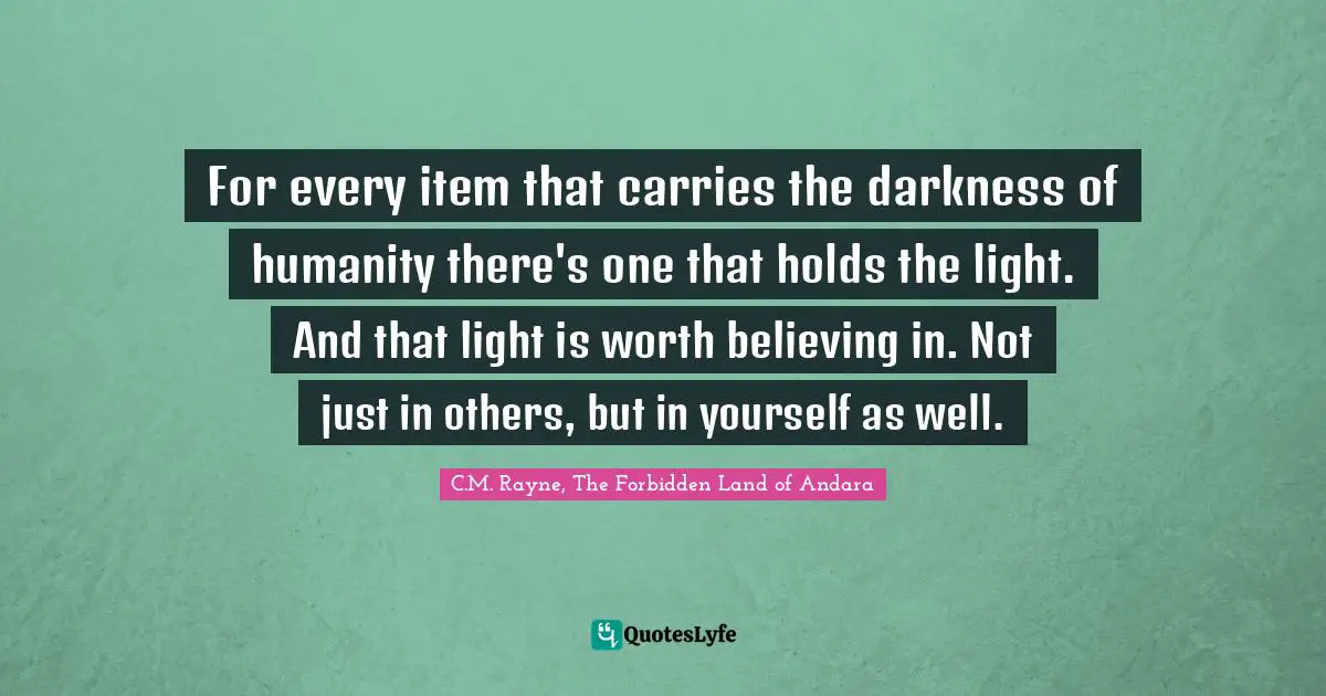 C.M. Rayne, The Forbidden Land Of Andara Quotes: "For every item that carries the darkness of humanity there's one that holds the light. And that light is worth believing in. Not just in others, but in yourself as well."