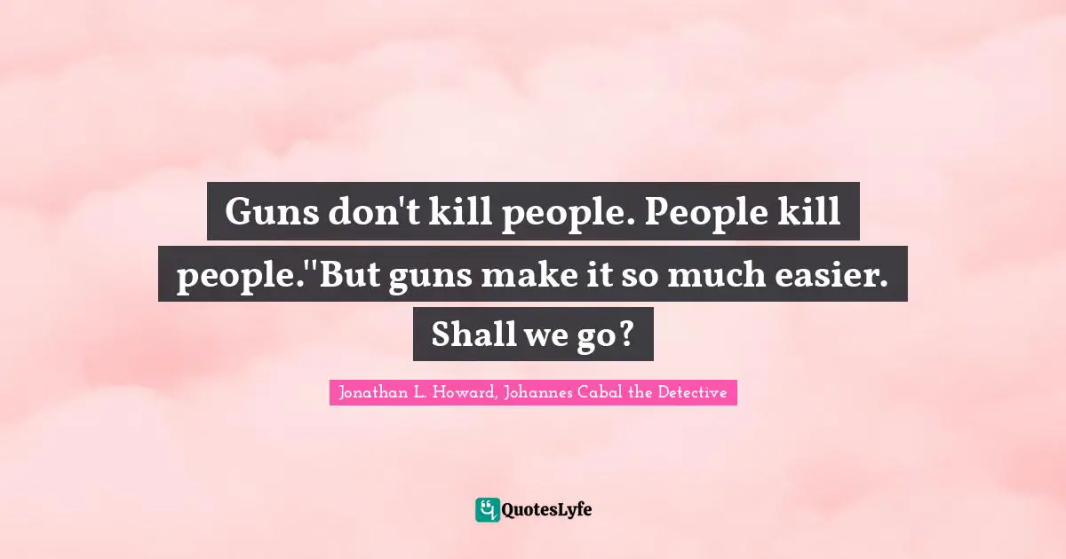 Guns don't kill people. People kill people.''But guns make it so much easier. Shall we go?