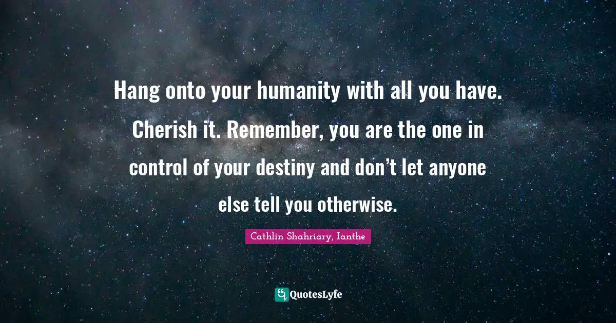 Hang onto your humanity with all you have. Cherish it. Remember, you are the one in control of your destiny and don’t let anyone else tell you otherwise.