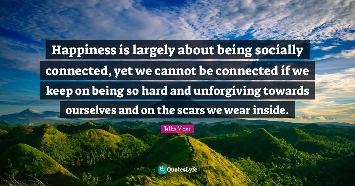 Happiness is largely about being socially connected, yet we cannot be connected if we keep on being so hard and unforgiving towards ourselves and on the scars we wear inside.