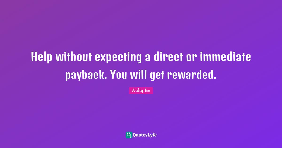 Help without expecting a direct or immediate payback. You will get rewarded.