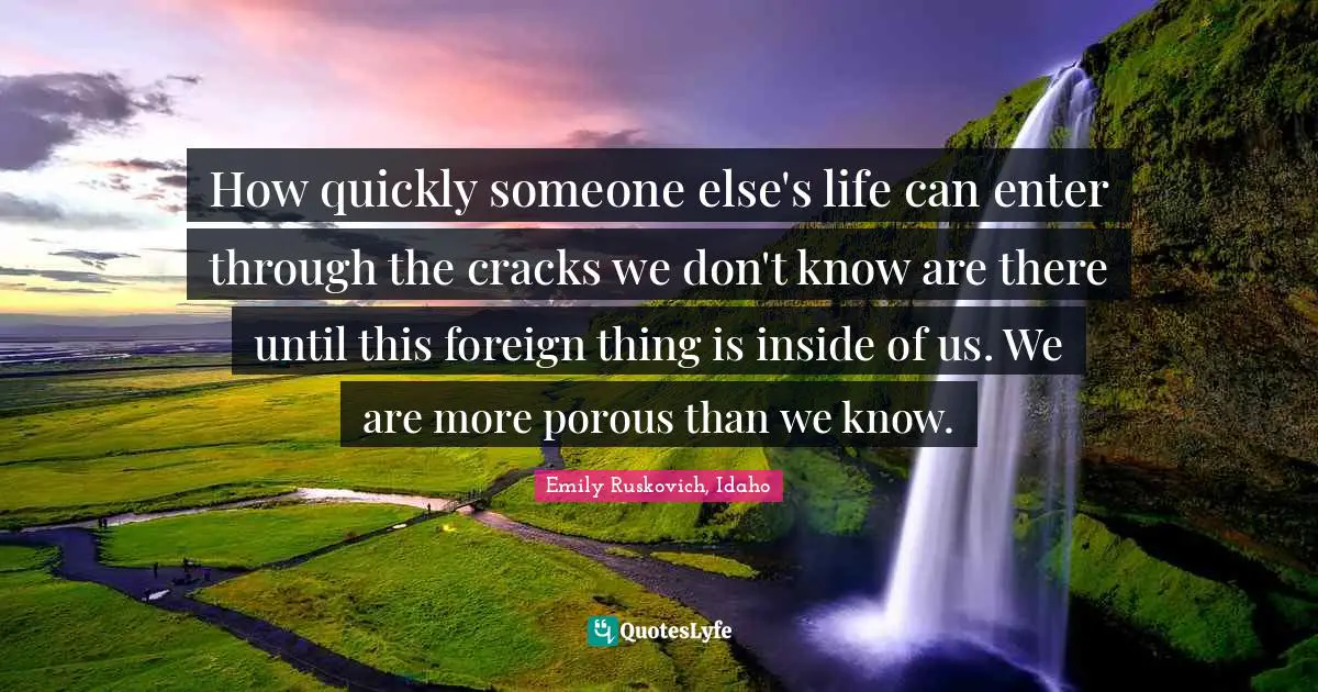 How quickly someone else's life can enter through the cracks we don't know are there until this foreign thing is inside of us. We are more porous than we know.