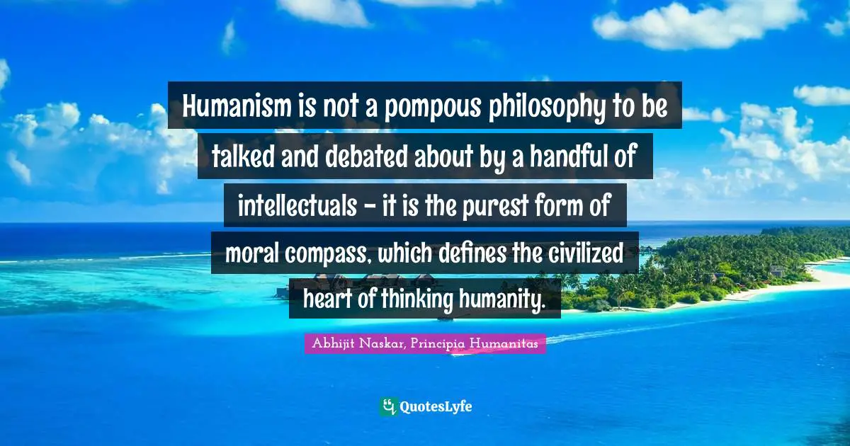 Humanism is not a pompous philosophy to be talked and debated about by a handful of intellectuals - it is the purest form of moral compass, which defines the civilized heart of thinking humanity.
