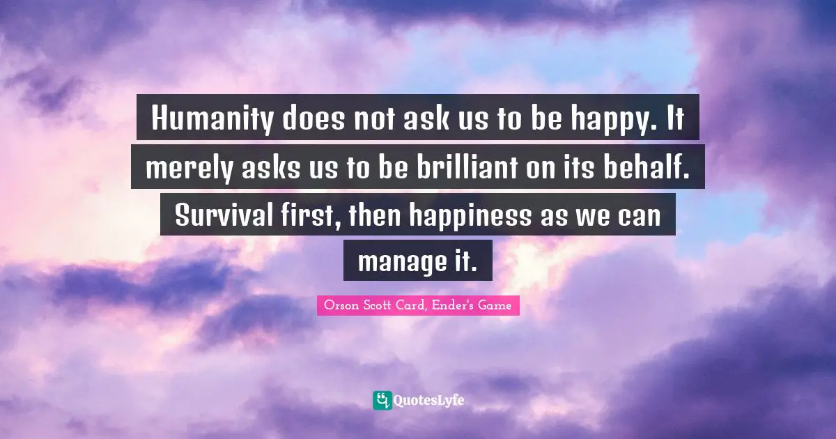 Humanity does not ask us to be happy. It merely asks us to be brilliant on its behalf. Survival first, then happiness as we can manage it.