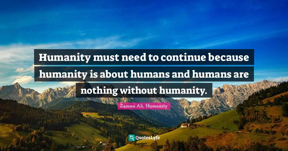 Humanity must need to continue because humanity is about humans and humans are nothing without humanity.