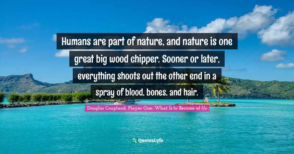 Humans are part of nature, and nature is one great big wood chipper. Sooner or later, everything shoots out the other end in a spray of blood, bones, and hair.
