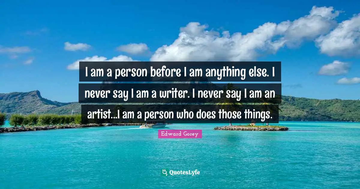 I am a person before I am anything else. I never say I am a writer. I never say I am an artist...I am a person who does those things.