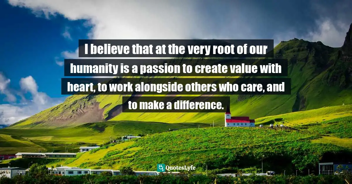I believe that at the very root of our humanity is a passion to create value with heart, to work alongside others who care, and to make a difference.