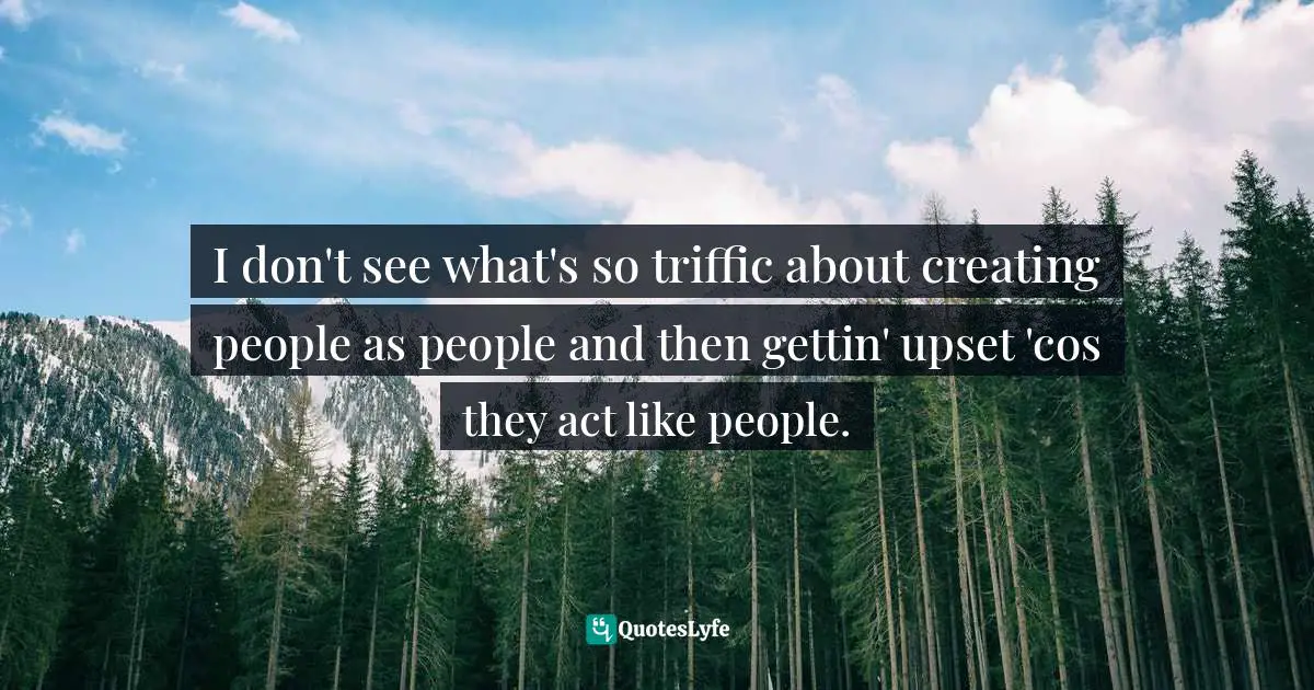 I don't see what's so triffic about creating people as people and then gettin' upset 'cos they act like people.