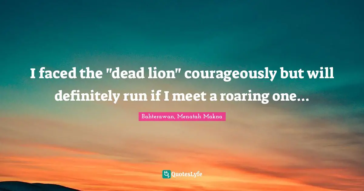 I faced the "dead lion" courageously but will definitely run if I meet a roaring one...