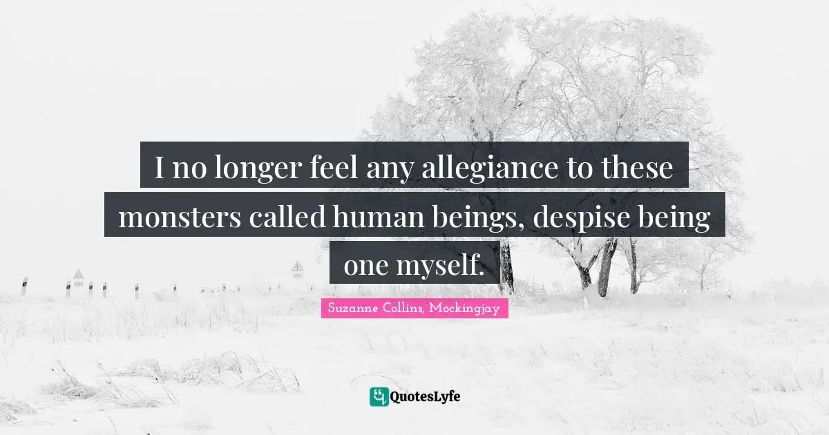 I no longer feel any allegiance to these monsters called human beings, despise being one myself.