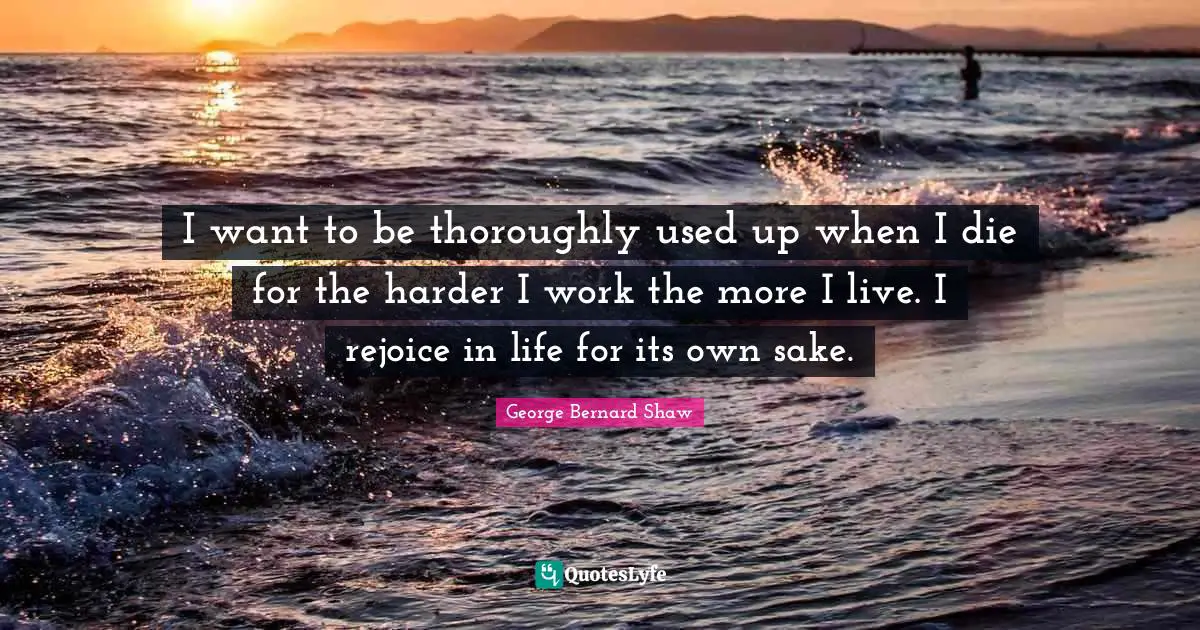 I want to be thoroughly used up when I die for the harder I work the more I live. I rejoice in life for its own sake.