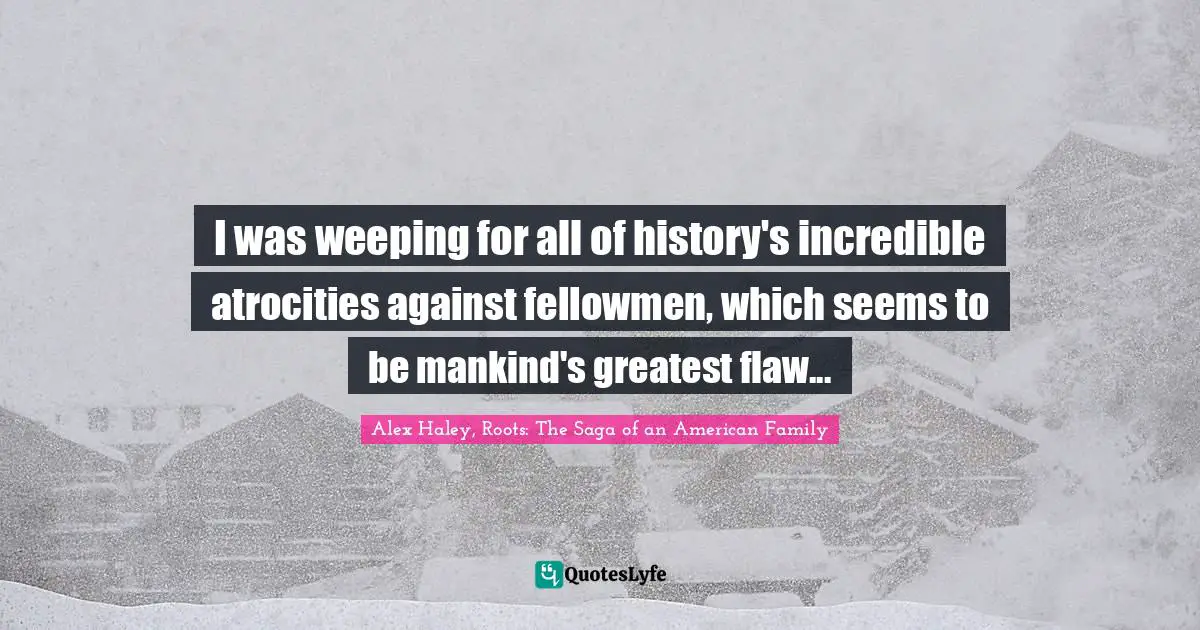 I was weeping for all of history's incredible atrocities against fellowmen, which seems to be mankind's greatest flaw...