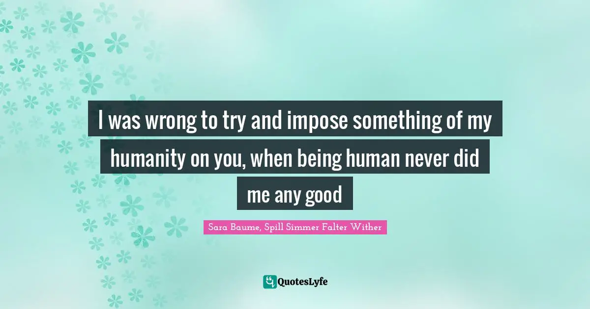 I was wrong to try and impose something of my humanity on you, when being human never did me any good