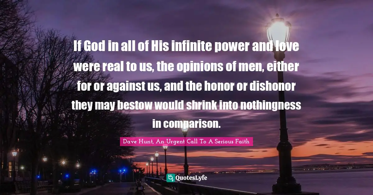If God in all of His infinite power and love were real to us, the opinions of men, either for or against us, and the honor or dishonor they may bestow would shrink into nothingness in comparison.