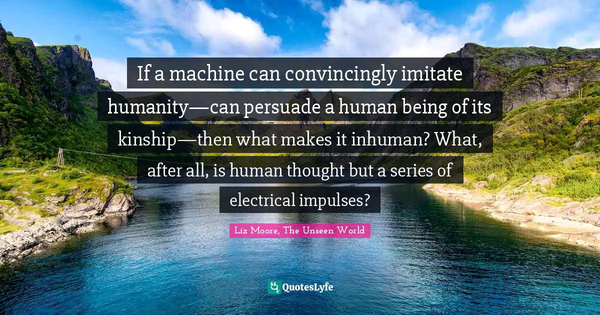 If a machine can convincingly imitate humanity—can persuade a human being of its kinship—then what makes it inhuman? What, after all, is human thought but a series of electrical impulses?