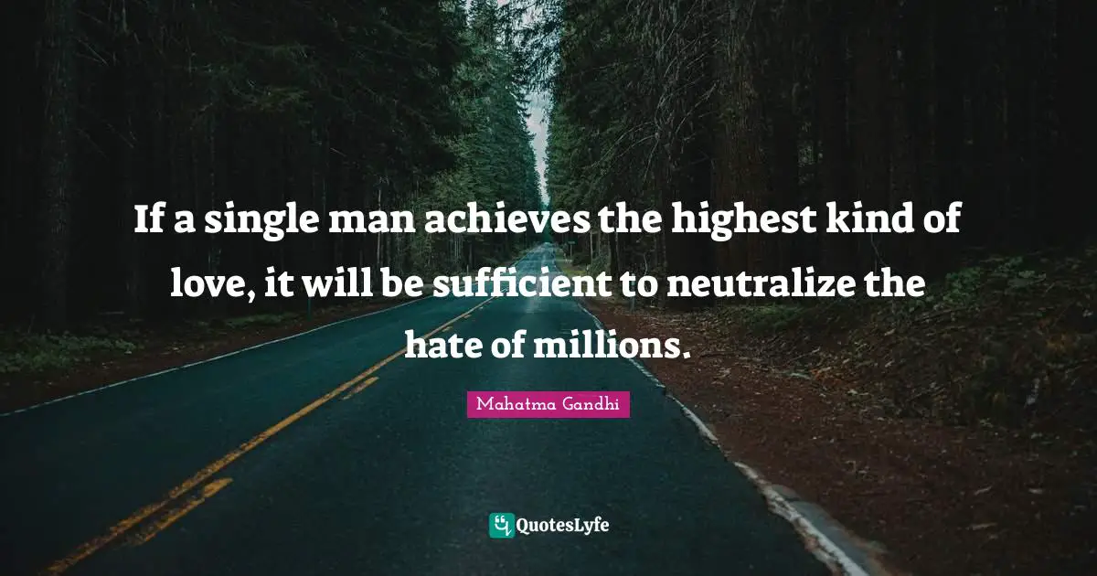 If a single man achieves the highest kind of love, it will be sufficient to neutralize the hate of millions.