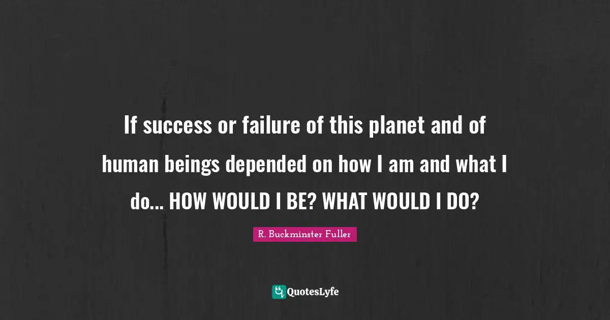 If success or failure of this planet and of human beings depended on how I am and what I do... HOW WOULD I BE? WHAT WOULD I DO?