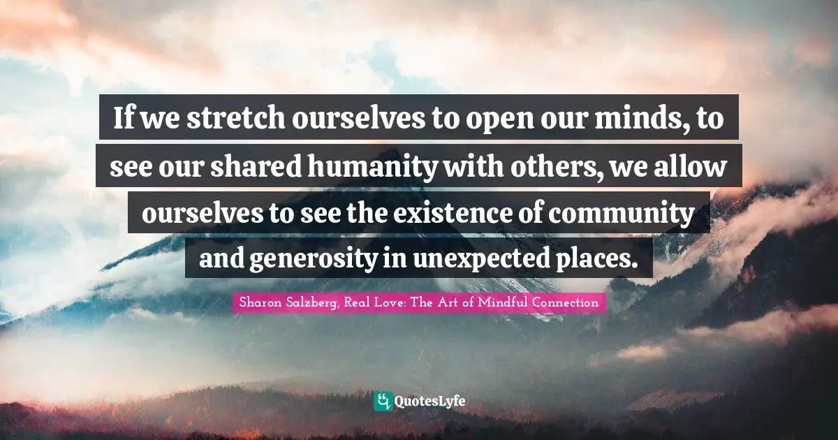 Sharon Salzberg, Real Love: The Art Of Mindful Connection Quotes: "If we stretch ourselves to open our minds, to see our shared humanity with others, we allow ourselves to see the existence of community and generosity in unexpected places."