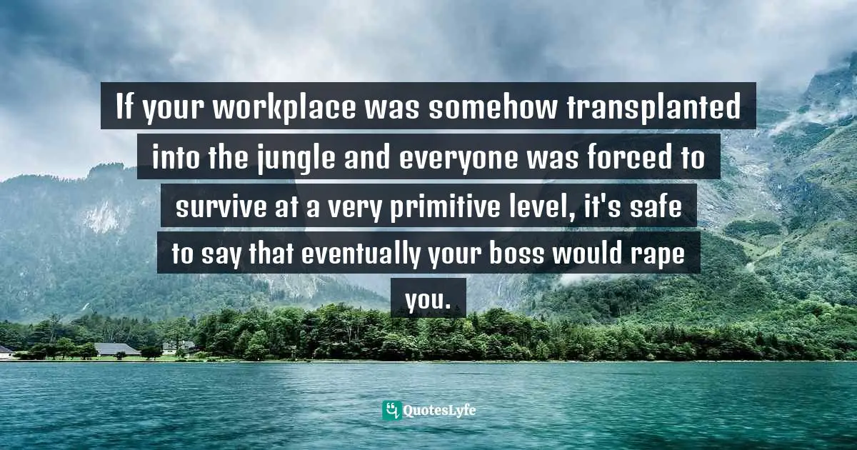 If your workplace was somehow transplanted into the jungle and everyone was forced to survive at a very primitive level, it's safe to say that eventually your boss would rape you.