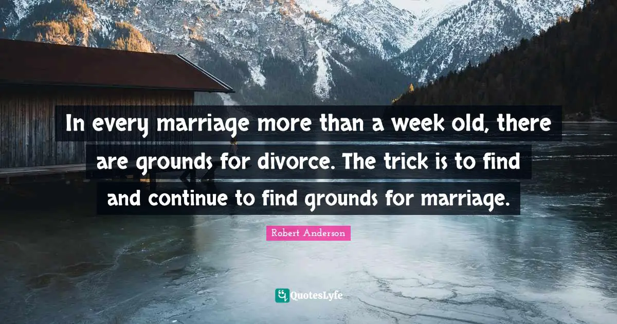 In every marriage more than a week old, there are grounds for divorce. The trick is to find and continue to find grounds for marriage.