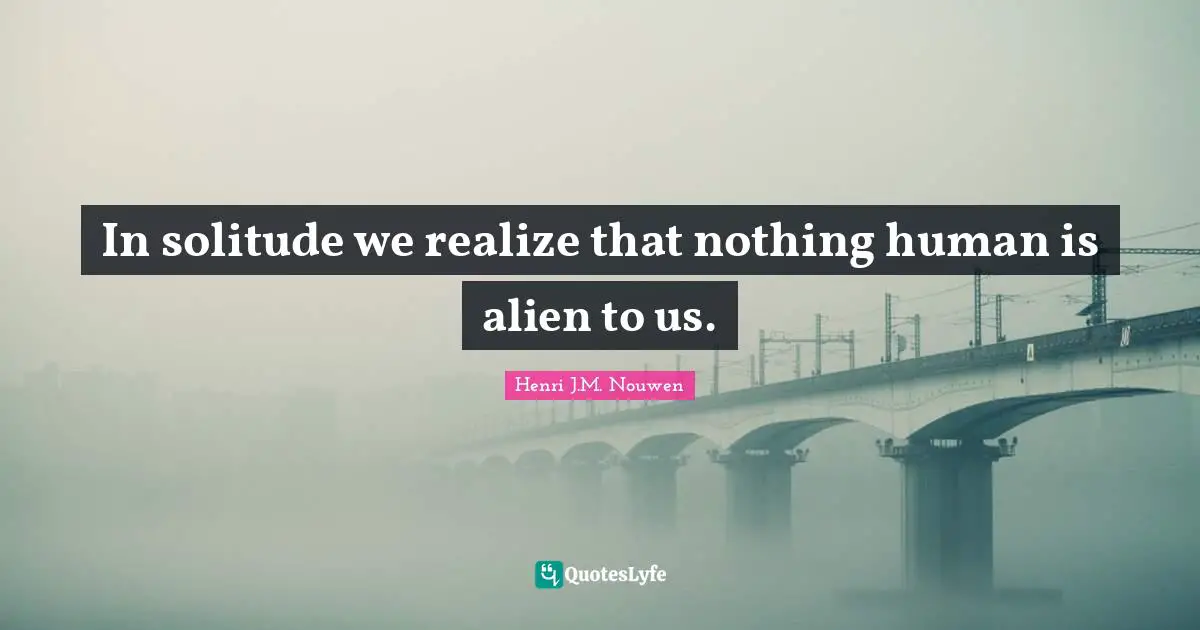 In solitude we realize that nothing human is alien to us.