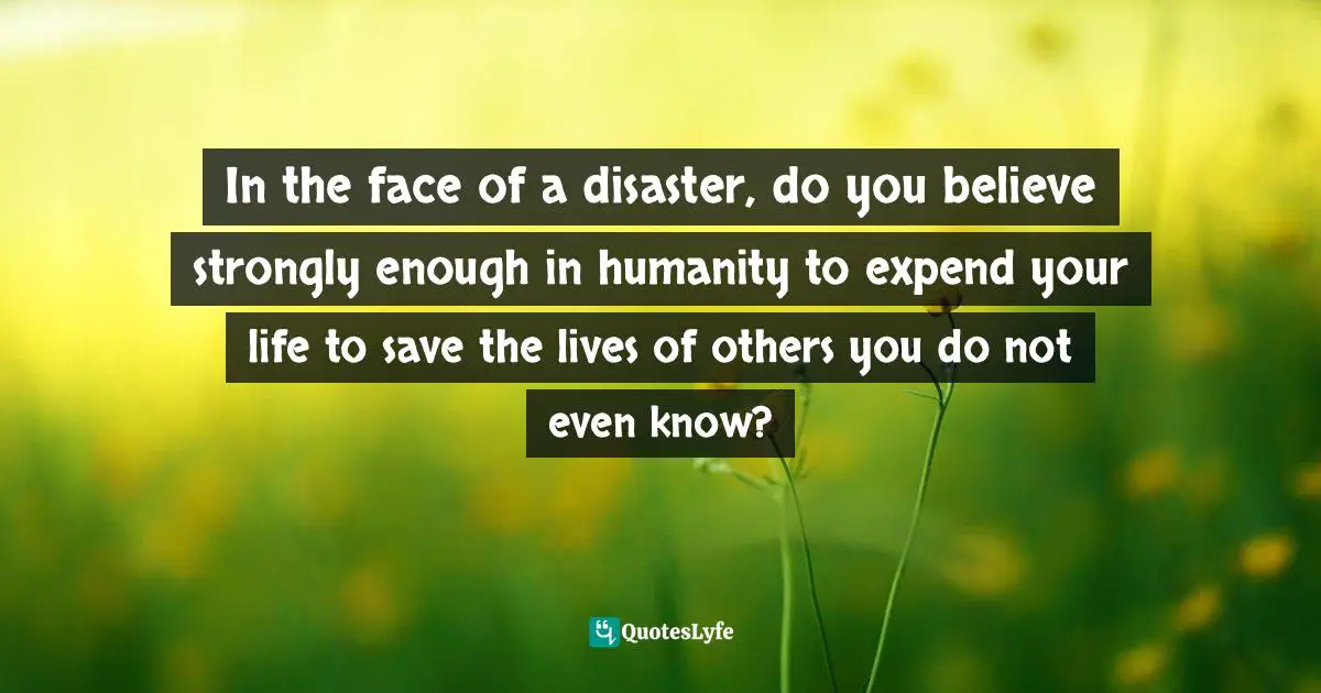 In the face of a disaster, do you believe strongly enough in humanity to expend your life to save the lives of others you do not even know?