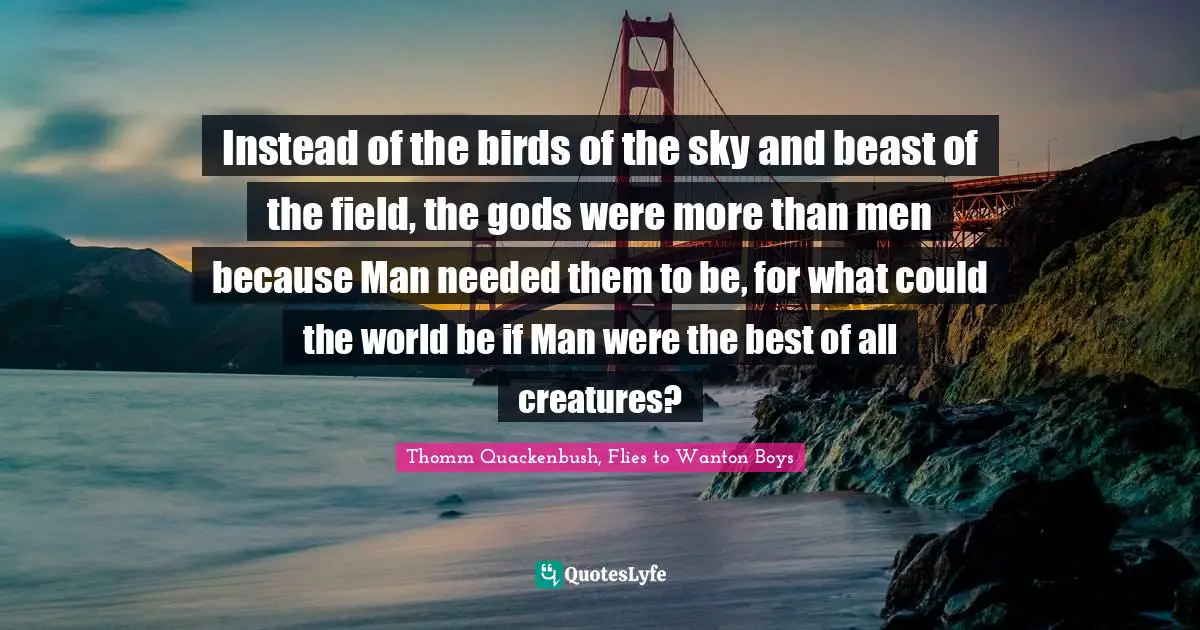 Instead of the birds of the sky and beast of the field, the gods were more than men because Man needed them to be, for what could the world be if Man were the best of all creatures?