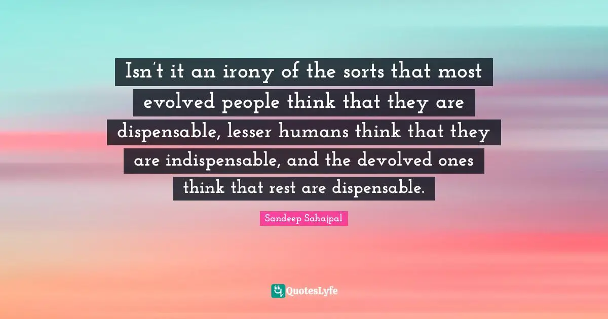 Isn’t it an irony of the sorts that most evolved people think that they are dispensable, lesser humans think that they are indispensable, and the devolved ones think that rest are dispensable.