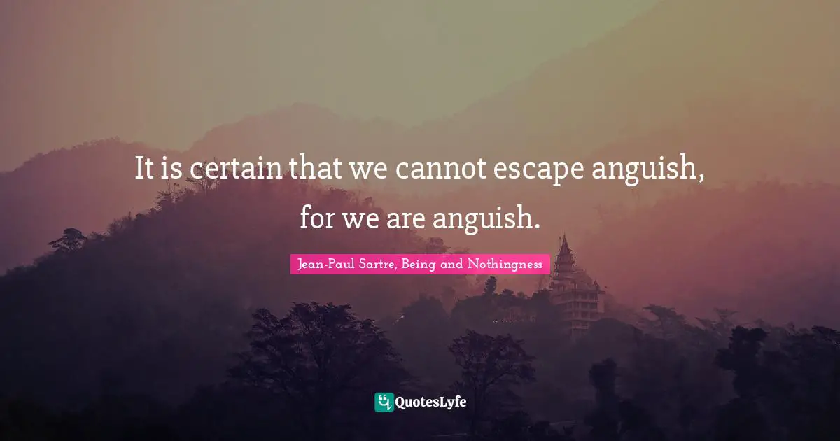 It is certain that we cannot escape anguish, for we are anguish.