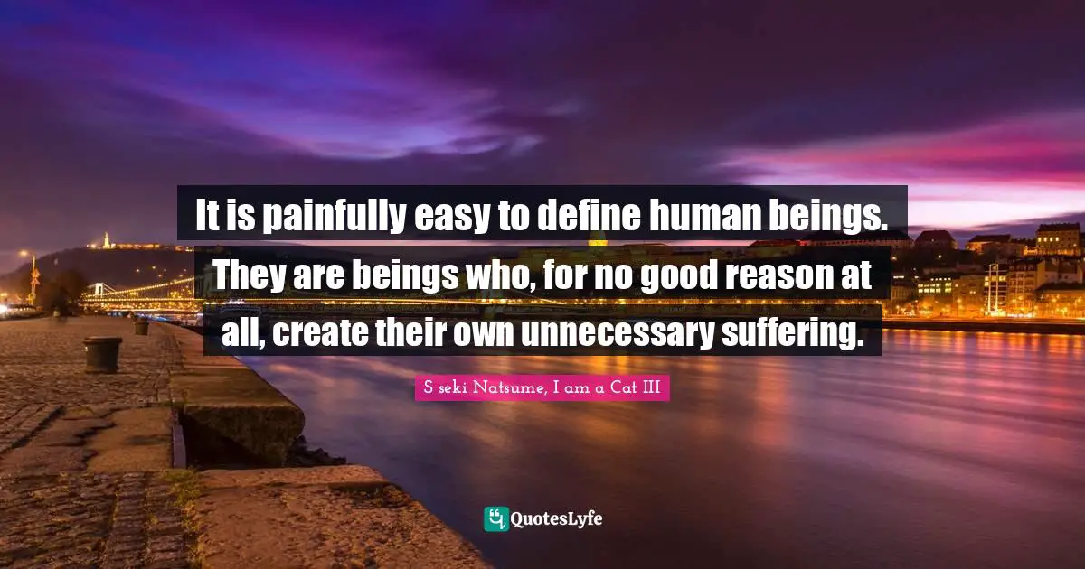 It is painfully easy to define human beings. They are beings who, for no good reason at all, create their own unnecessary suffering.