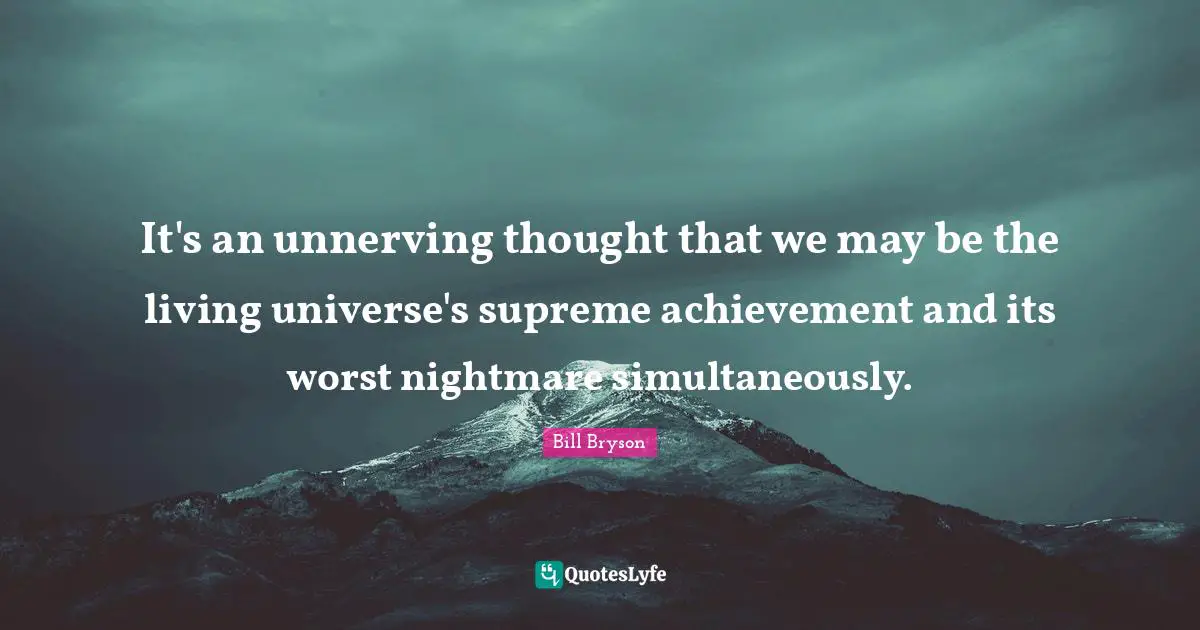 It's an unnerving thought that we may be the living universe's supreme achievement and its worst nightmare simultaneously.
