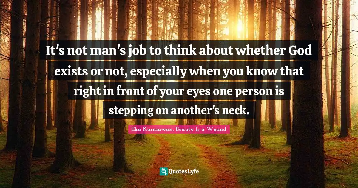 It's not man's job to think about whether God exists or not, especially when you know that right in front of your eyes one person is stepping on another's neck.