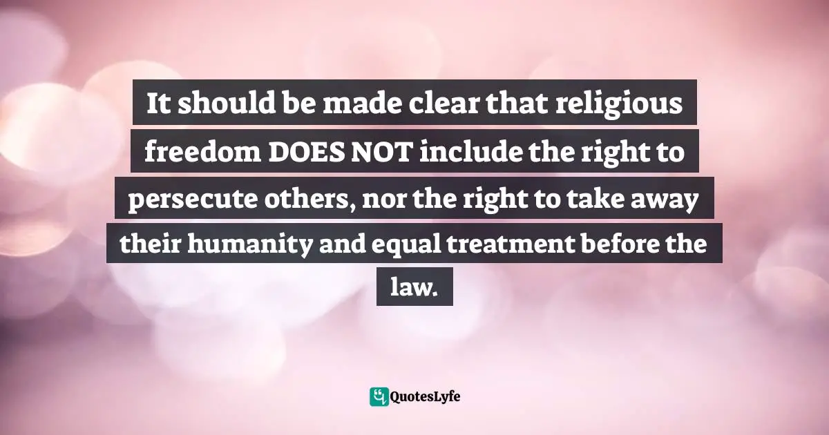 It should be made clear that religious freedom DOES NOT include the right to persecute others, nor the right to take away their humanity and equal treatment before the law.