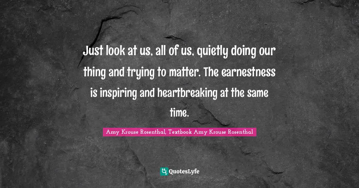 Just look at us, all of us, quietly doing our thing and trying to matter. The earnestness is inspiring and heartbreaking at the same time.