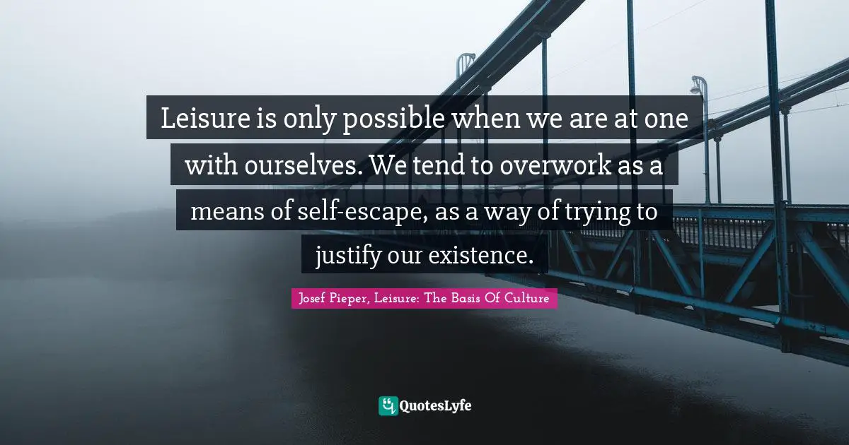 Leisure is only possible when we are at one with ourselves. We tend to overwork as a means of self-escape, as a way of trying to justify our existence.