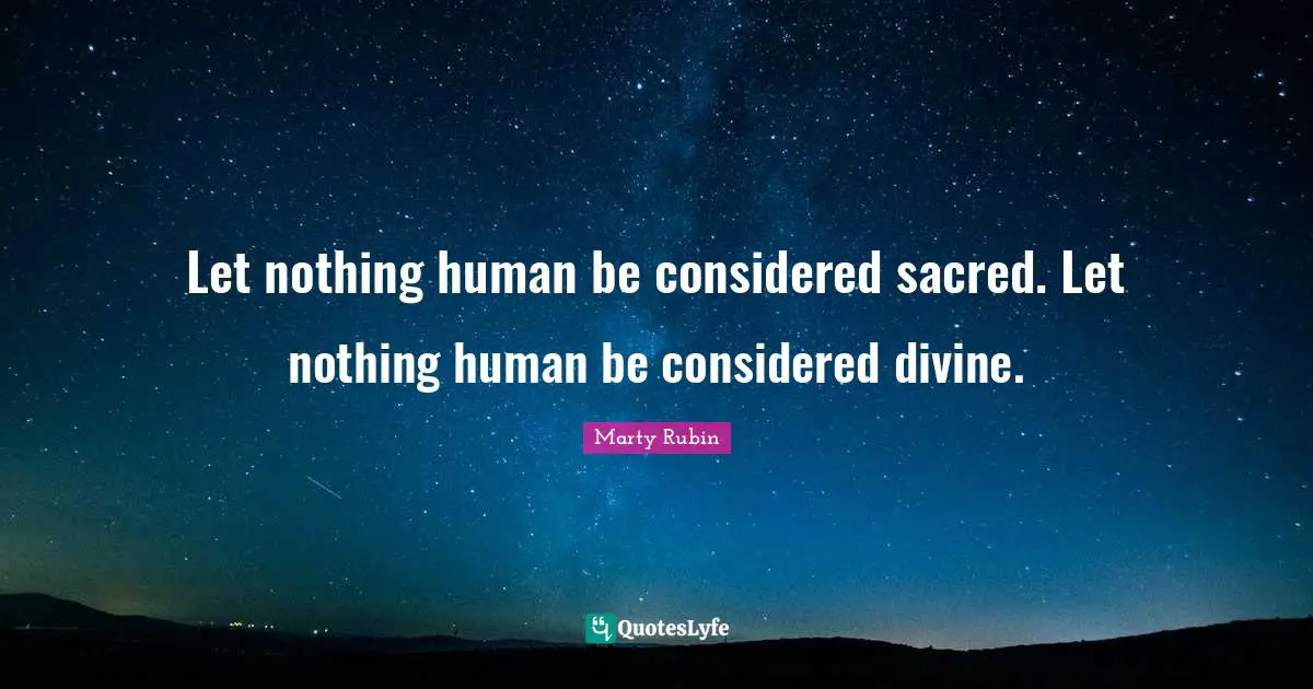 Let nothing human be considered sacred. Let nothing human be considered divine.