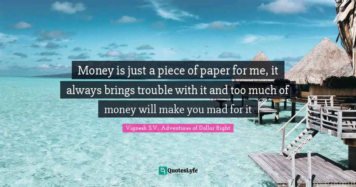 Money is just a piece of paper for me, it always brings trouble with it and too much of money will make you mad for it